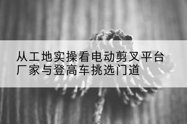 泽普电动剪叉升降平台厂家-从工地实操看电动剪叉平台厂家与登高车挑选门道