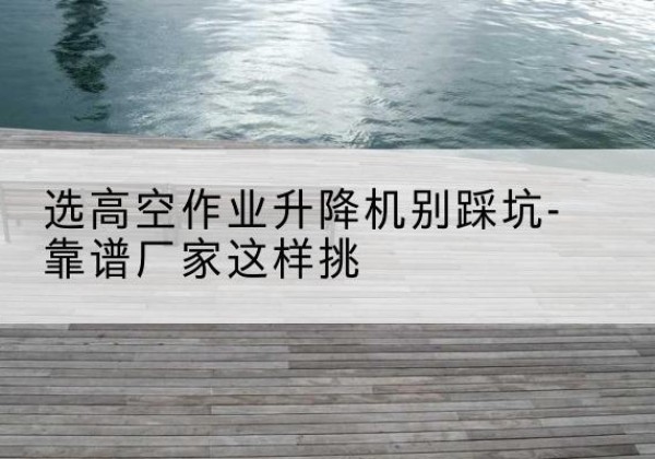 泽普剪叉式升降机厂家-选高空作业升降机别踩坑-靠谱厂家这样挑