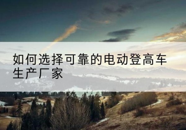 泽普电动登高车厂家-如何选择可靠的电动登高车生产厂家
