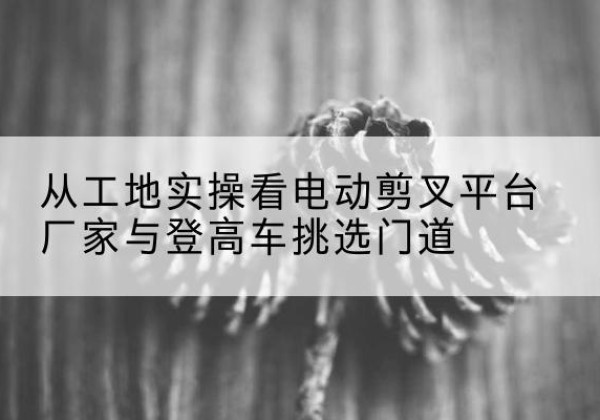 泽普电动剪叉升降平台厂家-从工地实操看电动剪叉平台厂家与登高车挑选门道