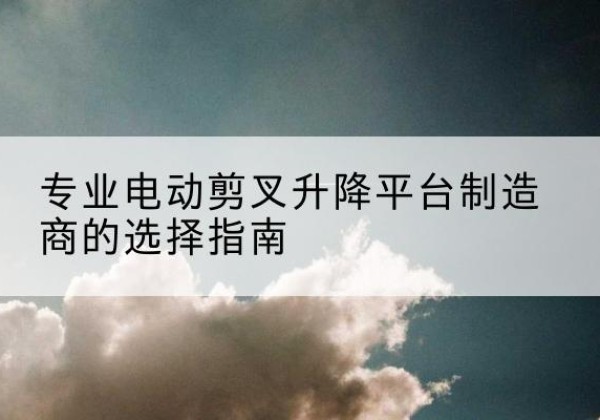 泽普电动剪叉升降平台厂家-专业电动剪叉升降平台制造商的选择指南